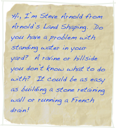 Hi, I’m Steve Arnold from Arnold’s Land Shaping.  Do you have a problem with standing water in your yard?  A ravine or hillside you don’t know what to do with?  It could be as easy as building a stone retaining wall or running a French drain!